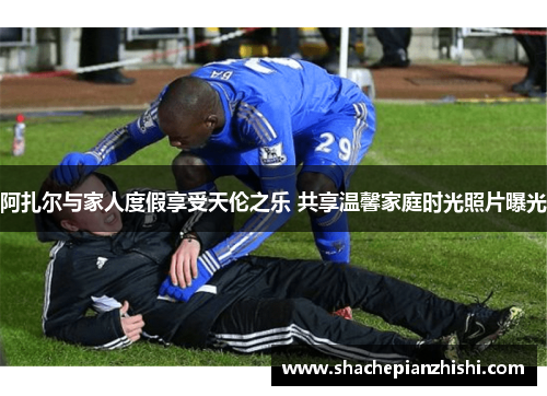 阿扎尔与家人度假享受天伦之乐 共享温馨家庭时光照片曝光