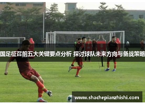 国足征召前五大关键要点分析 探讨球队未来方向与备战策略