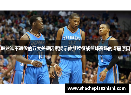 哈达迪不退役的五大关键因素揭示他继续征战篮球赛场的深层原因