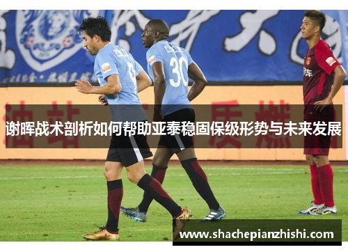 谢晖战术剖析如何帮助亚泰稳固保级形势与未来发展